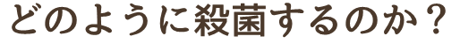 どのように殺菌するのか？